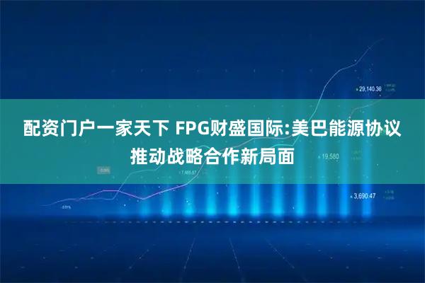 配资门户一家天下 FPG财盛国际:美巴能源协议推动战略合作新局面
