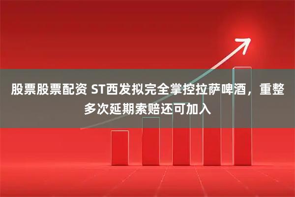 股票股票配资 ST西发拟完全掌控拉萨啤酒，重整多次延期索赔还可加入