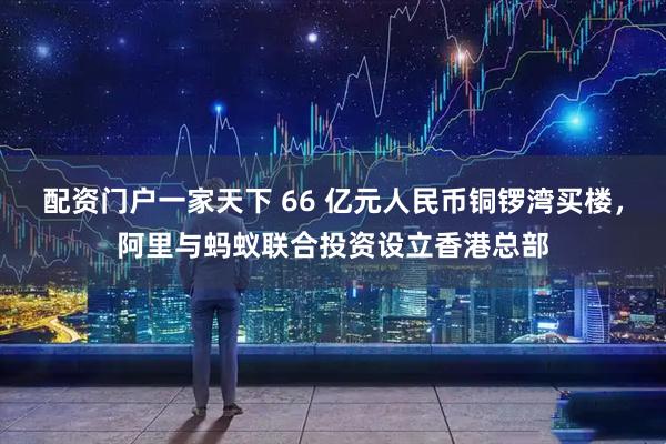 配资门户一家天下 66 亿元人民币铜锣湾买楼，阿里与蚂蚁联合投资设立香港总部