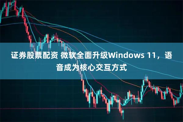 证券股票配资 微软全面升级Windows 11，语音成为核心交互方式