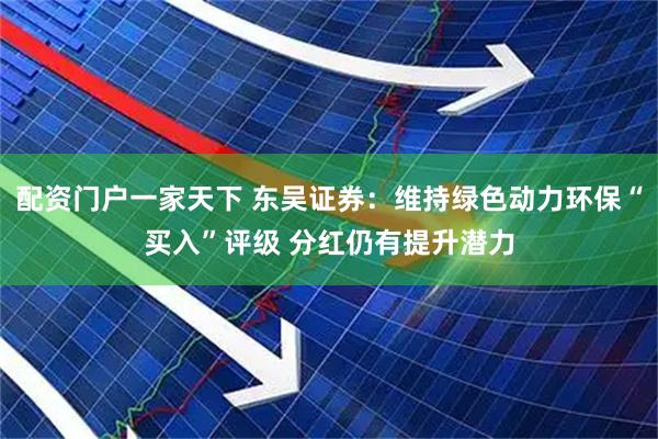 配资门户一家天下 东吴证券：维持绿色动力环保“买入”评级 分红仍有提升潜力