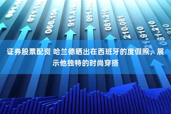 证券股票配资 哈兰德晒出在西班牙的度假照，展示他独特的时尚穿搭