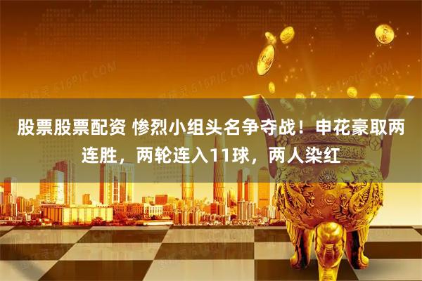股票股票配资 惨烈小组头名争夺战！申花豪取两连胜，两轮连入11球，两人染红