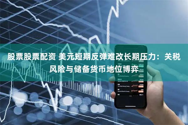 股票股票配资 美元短期反弹难改长期压力：关税风险与储备货币地位博弈