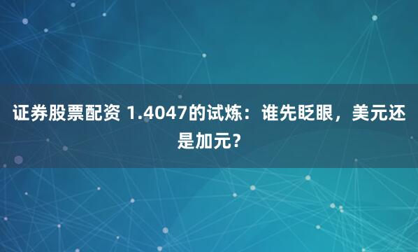 证券股票配资 1.4047的试炼：谁先眨眼，美元还是加元？