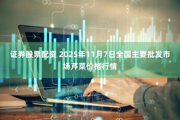 证券股票配资 2025年11月7日全国主要批发市场芹菜价格行情