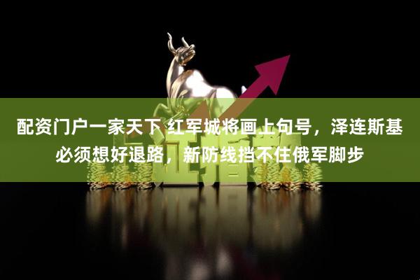 配资门户一家天下 红军城将画上句号，泽连斯基必须想好退路，新防线挡不住俄军脚步