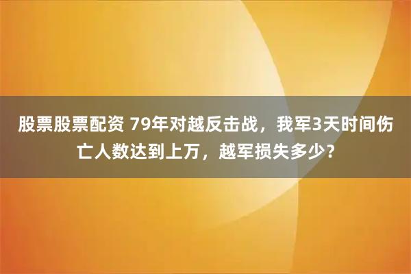 股票股票配资 79年对越反击战，我军3天时间伤亡人数达到上万，越军损失多少？