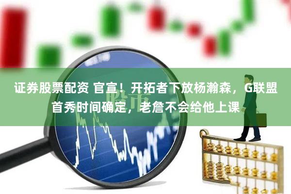 证券股票配资 官宣！开拓者下放杨瀚森，G联盟首秀时间确定，老詹不会给他上课