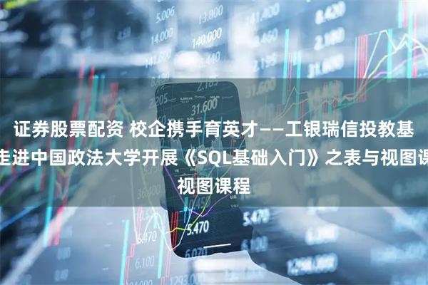 证券股票配资 校企携手育英才——工银瑞信投教基地走进中国政法大学开展《SQL基础入门》之表与视图课程