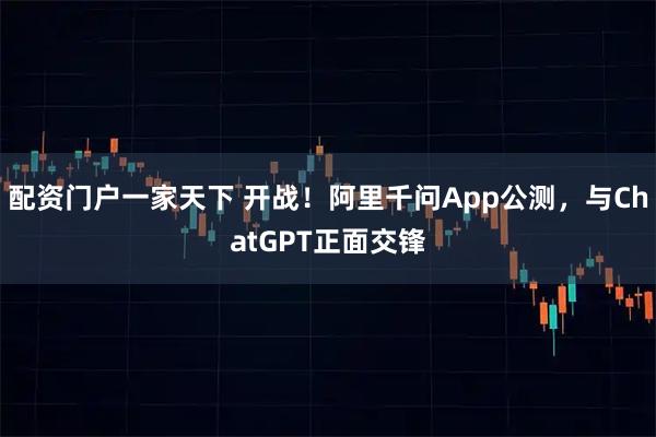 配资门户一家天下 开战！阿里千问App公测，与ChatGPT正面交锋