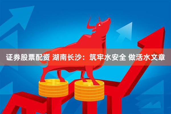 证券股票配资 湖南长沙：筑牢水安全 做活水文章
