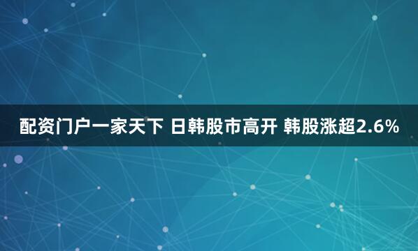 配资门户一家天下 日韩股市高开 韩股涨超2.6%