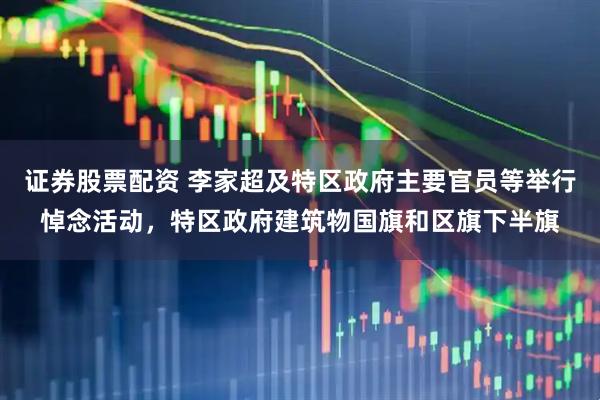 证券股票配资 李家超及特区政府主要官员等举行悼念活动，特区政府建筑物国旗和区旗下半旗