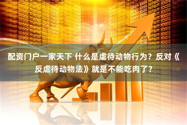 配资门户一家天下 什么是虐待动物行为？反对《反虐待动物法》就是不能吃肉了？
