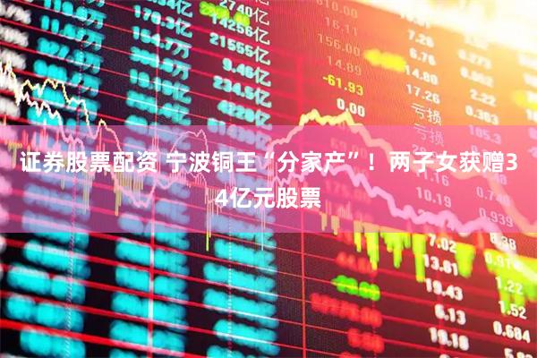 证券股票配资 宁波铜王“分家产”！两子女获赠34亿元股票