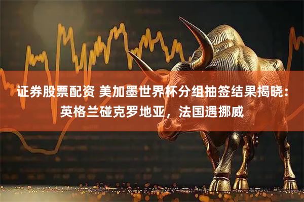 证券股票配资 美加墨世界杯分组抽签结果揭晓：英格兰碰克罗地亚，法国遇挪威