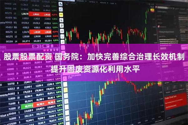 股票股票配资 国务院：加快完善综合治理长效机制 提升固废资源化利用水平