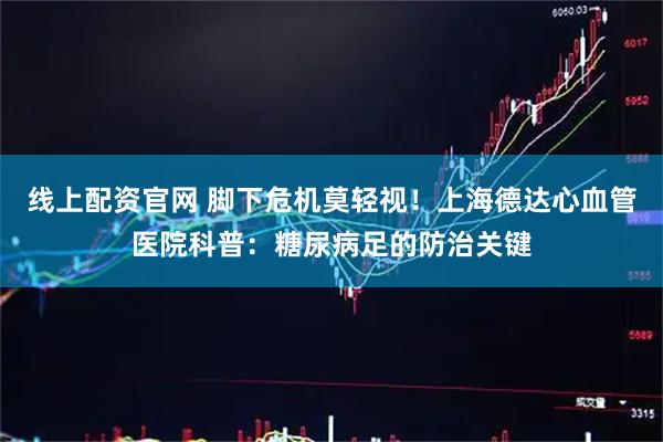 线上配资官网 脚下危机莫轻视！上海德达心血管医院科普：糖尿病足的防治关键