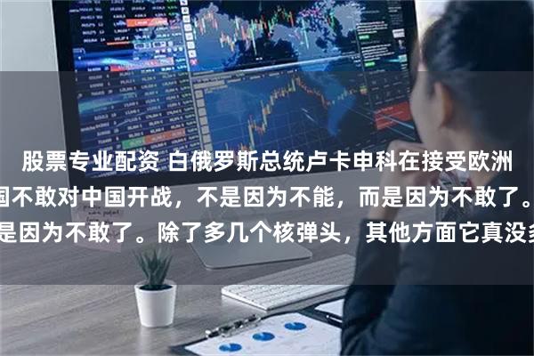 股票专业配资 白俄罗斯总统卢卡申科在接受欧洲媒体采访时表示：“美国不敢对中国开战，不是因为不能，而是因为不敢了。除了多几个核弹头，其他方面它真没多少优势。”