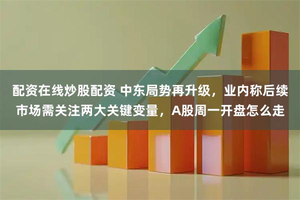 配资在线炒股配资 中东局势再升级，业内称后续市场需关注两大关键变量，A股周一开盘怎么走