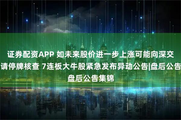 证券配资APP 如未来股价进一步上涨可能向深交所申请停牌核查 7连板大牛股紧急发布异动公告|盘后公告集锦