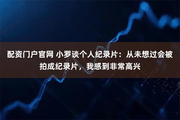 配资门户官网 小罗谈个人纪录片：从未想过会被拍成纪录片，我感到非常高兴