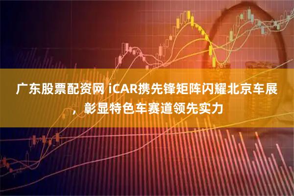 广东股票配资网 iCAR携先锋矩阵闪耀北京车展，彰显特色车赛道领先实力